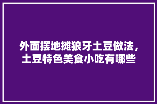 外面摆地摊狼牙土豆做法，土豆特色美食小吃有哪些