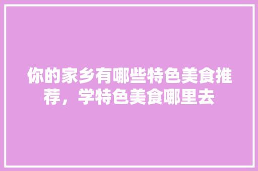 你的家乡有哪些特色美食推荐，学特色美食哪里去 你的家乡有哪些特色美食推荐，学特色美食哪里去 家居窍门