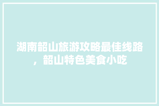 湖南韶山旅游攻略最佳线路，韶山特色美食小吃