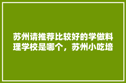 苏州请推荐比较好的学做料理学校是哪个，苏州小吃培训中心 苏州请推荐比较好的学做料理学校是哪个，苏州小吃培训中心 美食推荐