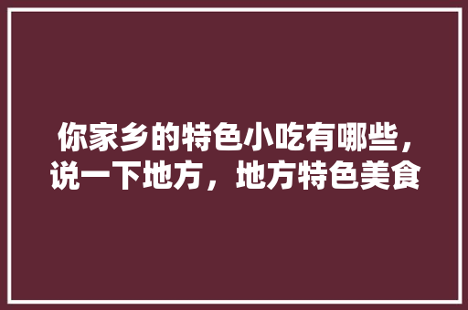 你家乡的特色小吃有哪些，说一下地方，地方特色美食研究报告 你家乡的特色小吃有哪些，说一下地方，地方特色美食研究报告 生活指南