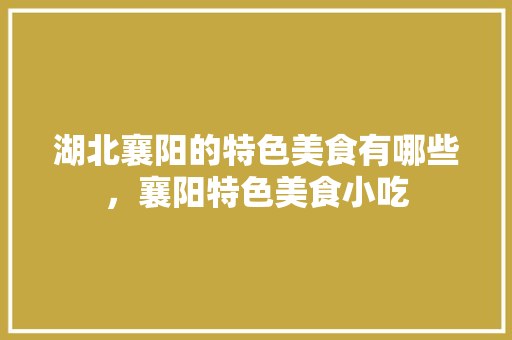 湖北襄阳的特色美食有哪些，襄阳特色美食小吃