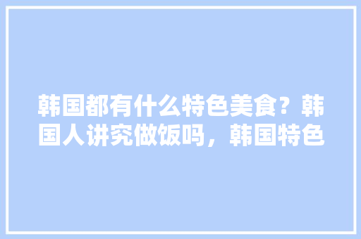韩国都有什么特色美食？韩国人讲究做饭吗，韩国特色美食小吃