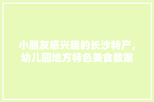小朋友感兴趣的长沙特产，幼儿园地方特色美食教案 小朋友感兴趣的长沙特产，幼儿园地方特色美食教案 美食推荐