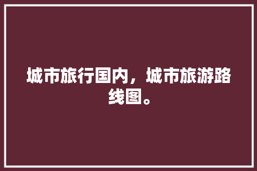 城市旅行国内，城市旅游路线图。