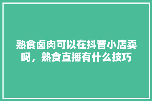 熟食卤肉可以在抖音小店卖吗，熟食直播有什么技巧