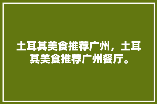 土耳其美食推荐广州，土耳其美食推荐广州餐厅。 土耳其美食推荐广州，土耳其美食推荐广州餐厅。 美食推荐