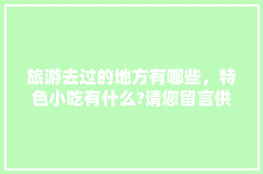 旅游去过的地方有哪些，特色小吃有什么?请您留言供大家参考，好吗，地方特色的小吃作文