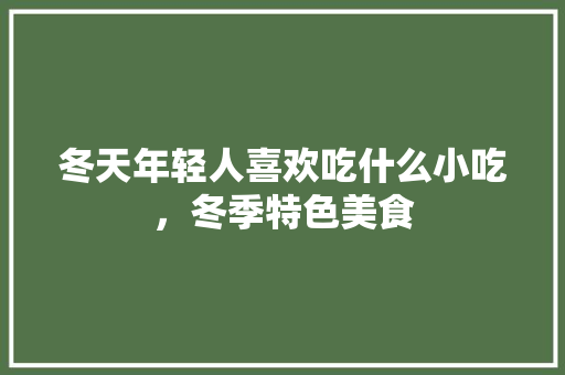 冬天年轻人喜欢吃什么小吃，冬季特色美食 冬天年轻人喜欢吃什么小吃，冬季特色美食 健康建议