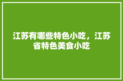 江苏有哪些特色小吃，江苏省特色美食小吃 江苏有哪些特色小吃，江苏省特色美食小吃 家居窍门