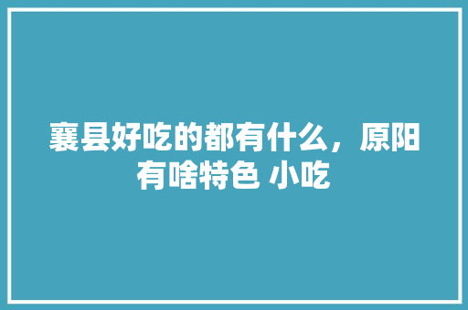 襄县好吃的都有什么，原阳有啥特色 小吃 襄县好吃的都有什么，原阳有啥特色 小吃 生活指南