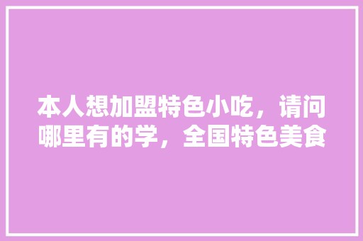本人想加盟特色小吃，请问哪里有的学，全国特色美食小吃加盟 本人想加盟特色小吃，请问哪里有的学，全国特色美食小吃加盟 旅行资讯
