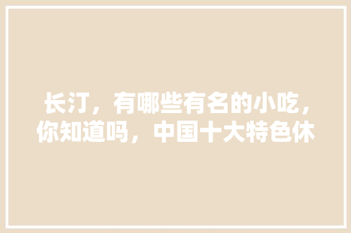 长汀，有哪些有名的小吃，你知道吗，中国十大特色休闲城市