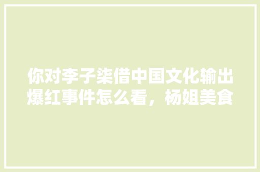你对李子柒借中国文化输出爆红事件怎么看，杨姐美食 你对李子柒借中国文化输出爆红事件怎么看，杨姐美食 家居窍门
