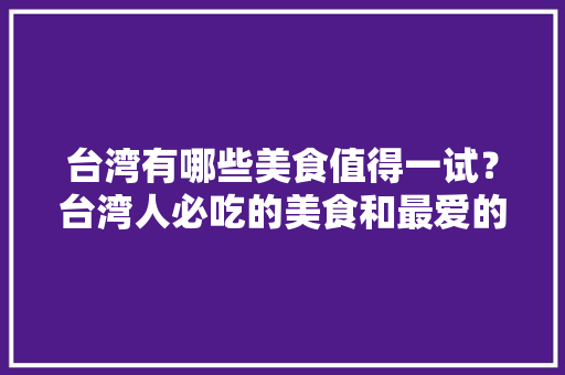 台湾有哪些美食值得一试？台湾人必吃的美食和最爱的夜市有哪些，特色美食台湾 台湾有哪些美食值得一试？台湾人必吃的美食和最爱的夜市有哪些，特色美食台湾 健康建议