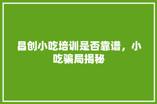 昌创小吃培训是否靠谱，小吃骗局揭秘 昌创小吃培训是否靠谱，小吃骗局揭秘 美食推荐