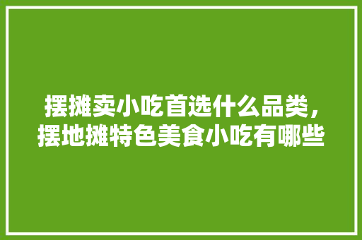 摆摊卖小吃首选什么品类，摆地摊特色美食小吃有哪些 摆摊卖小吃首选什么品类，摆地摊特色美食小吃有哪些 生活指南