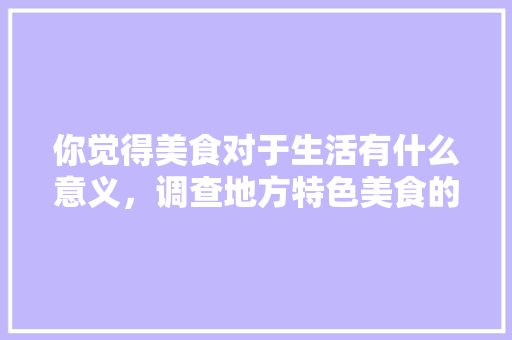你觉得美食对于生活有什么意义，调查地方特色美食的调查报告 你觉得美食对于生活有什么意义，调查地方特色美食的调查报告 旅行资讯