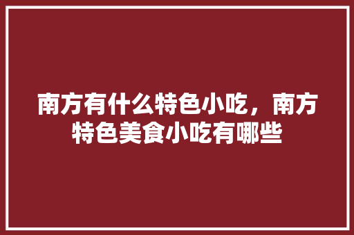 南方有什么特色小吃，南方特色美食小吃有哪些 南方有什么特色小吃，南方特色美食小吃有哪些 生活指南