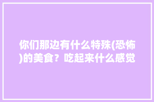 你们那边有什么特殊(恐怖)的美食？吃起来什么感觉，十个最恐怖的地方