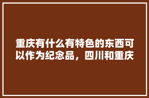 重庆有什么有特色的东西可以作为纪念品，四川和重庆的美食 重庆有什么有特色的东西可以作为纪念品，四川和重庆的美食 家居窍门