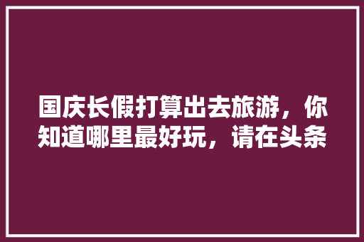 国庆长假打算出去旅游，你知道哪里最好玩，请在头条上做个预告，先谢谢各位啦，兴坪有什么好吃的