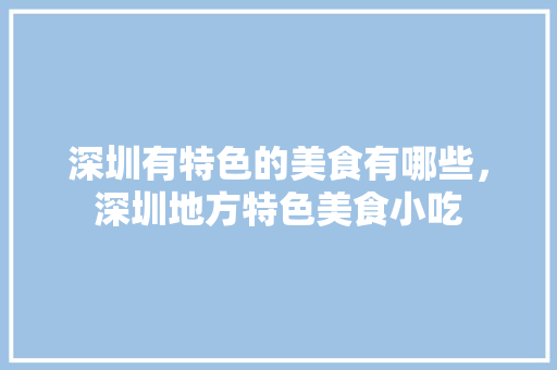 深圳有特色的美食有哪些，深圳地方特色美食小吃 深圳有特色的美食有哪些，深圳地方特色美食小吃 生活指南