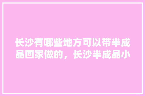长沙有哪些地方可以带半成品回家做的，长沙半成品小吃批发市场 长沙有哪些地方可以带半成品回家做的，长沙半成品小吃批发市场 旅行资讯