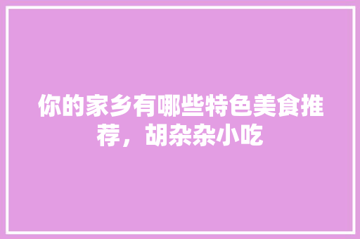 你的家乡有哪些特色美食推荐，胡杂杂小吃 你的家乡有哪些特色美食推荐，胡杂杂小吃 旅行资讯
