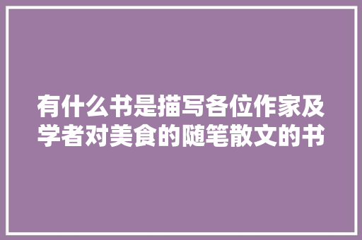 有什么书是描写各位作家及学者对美食的随笔散文的书，描写特色的小吃的作文 有什么书是描写各位作家及学者对美食的随笔散文的书，描写特色的小吃的作文 健康建议