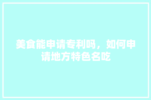 美食能申请专利吗，如何申请地方特色名吃