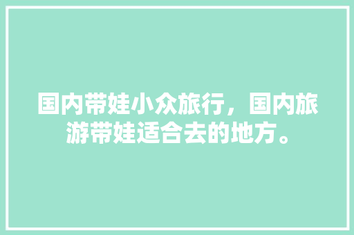 国内带娃小众旅行，国内旅游带娃适合去的地方。 国内带娃小众旅行，国内旅游带娃适合去的地方。 旅行资讯