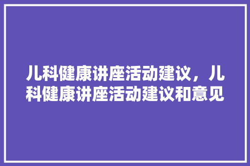 儿科健康讲座活动建议，儿科健康讲座活动建议和意见。
