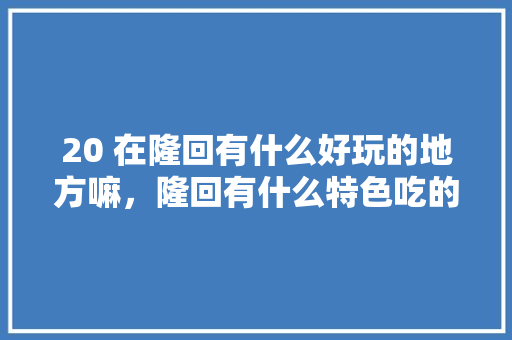 20 在隆回有什么好玩的地方嘛，隆回有什么特色吃的 20 在隆回有什么好玩的地方嘛，隆回有什么特色吃的 生活指南