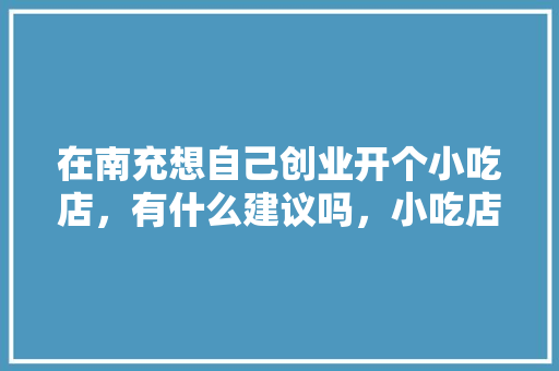 在南充想自己创业开个小吃店，有什么建议吗，小吃店项目特色与创新