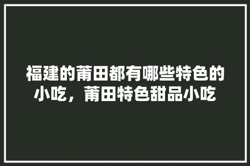 福建的莆田都有哪些特色的小吃，莆田特色甜品小吃