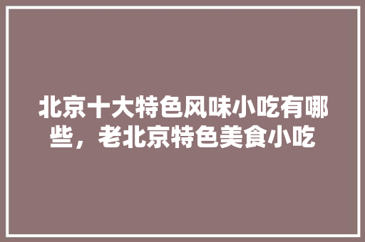 北京十大特色风味小吃有哪些，老北京特色美食小吃