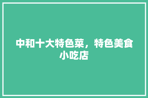 中和十大特色菜，特色美食小吃店 中和十大特色菜，特色美食小吃店 生活指南