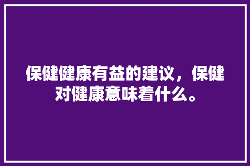保健健康有益的建议，保健对健康意味着什么。