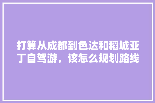打算从成都到色达和稻城亚丁自驾游，该怎么规划路线？3个人大概要多少钱，色达特色美食 打算从成都到色达和稻城亚丁自驾游，该怎么规划路线？3个人大概要多少钱，色达特色美食 健康建议