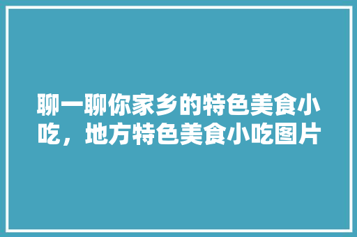 聊一聊你家乡的特色美食小吃，地方特色美食小吃图片