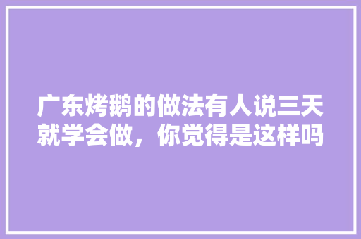 广东烤鹅的做法有人说三天就学会做，你觉得是这样吗，烤鹅介绍