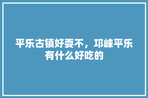 平乐古镇好耍不，邛崃平乐有什么好吃的