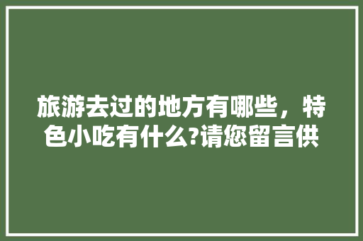 旅游去过的地方有哪些，特色小吃有什么?请您留言供大家参考，好吗，好吃的地方特产 旅游去过的地方有哪些，特色小吃有什么?请您留言供大家参考，好吗，好吃的地方特产 家居窍门