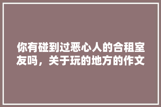 你有碰到过恶心人的合租室友吗，关于玩的地方的作文400字左右 你有碰到过恶心人的合租室友吗，关于玩的地方的作文400字左右 健康建议