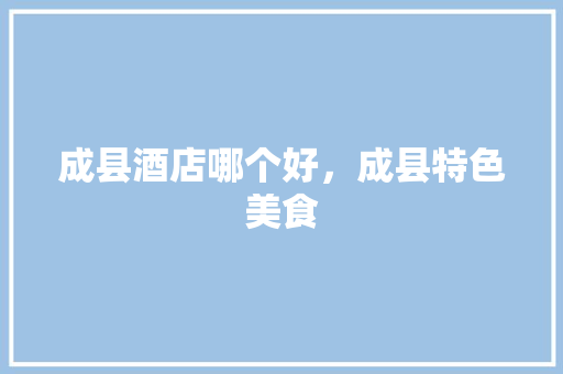 成县酒店哪个好，成县特色美食 成县酒店哪个好，成县特色美食 旅行资讯