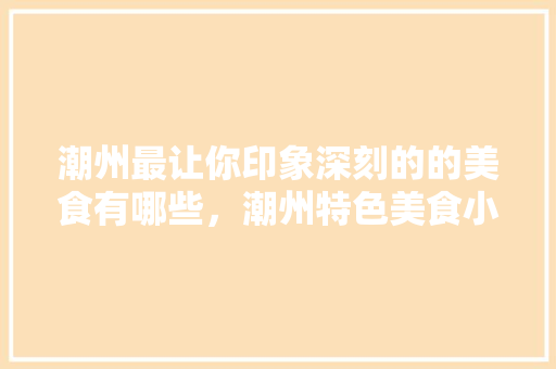 潮州最让你印象深刻的的美食有哪些，潮州特色美食小吃