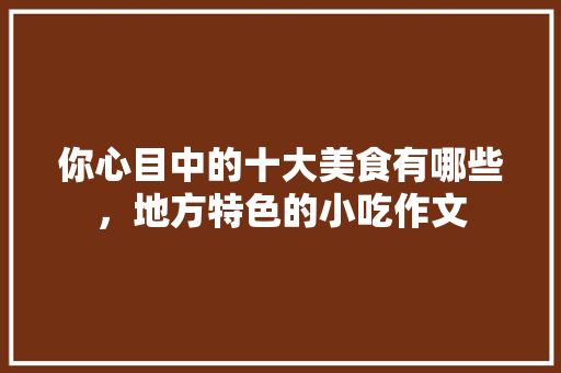 你心目中的十大美食有哪些，地方特色的小吃作文 你心目中的十大美食有哪些，地方特色的小吃作文 生活指南