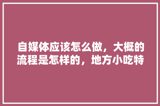 自媒体应该怎么做，大概的流程是怎样的，地方小吃特产 自媒体应该怎么做，大概的流程是怎样的，地方小吃特产 旅行资讯