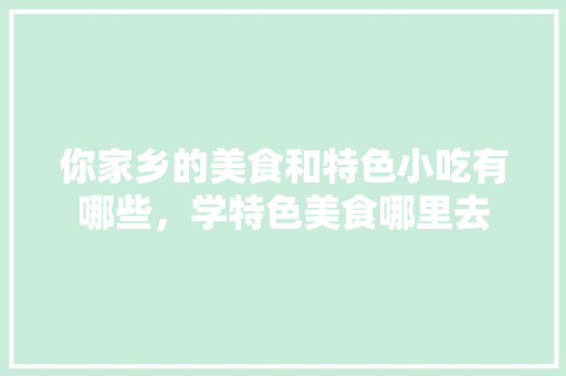 你家乡的美食和特色小吃有哪些，学特色美食哪里去 你家乡的美食和特色小吃有哪些，学特色美食哪里去 美食推荐